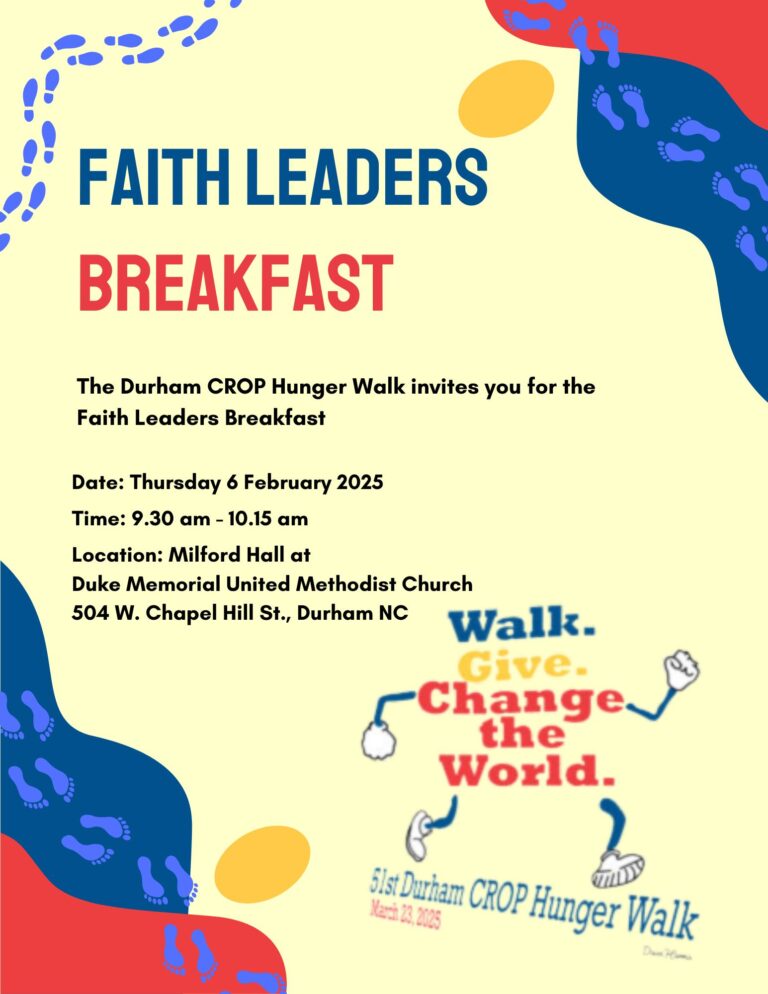 Faith Leaders Breakfast. Date: Thursday 6 February 2025. Time: 9:30 am - 10:15 am. Location: Milford Hall at Duke Memorial United Methodist Church, 504 W. Chapel Hill St. Durham NC. The Durham CROP Hunger Walk invites you for the Faith Leaders Breakfast.